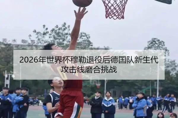 2026年世界杯穆勒退役后德国队新生代攻击线磨合挑战